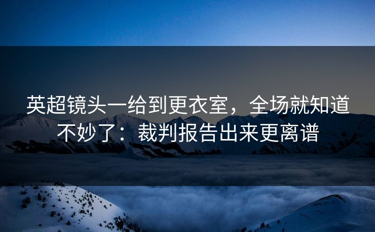 英超镜头一给到更衣室，全场就知道不妙了：裁判报告出来更离谱