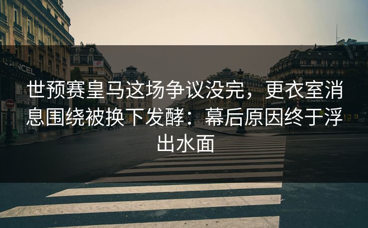 世预赛皇马这场争议没完，更衣室消息围绕被换下发酵：幕后原因终于浮出水面