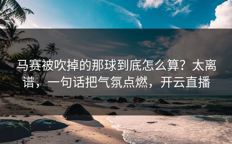 马赛被吹掉的那球到底怎么算？太离谱，一句话把气氛点燃，开云直播