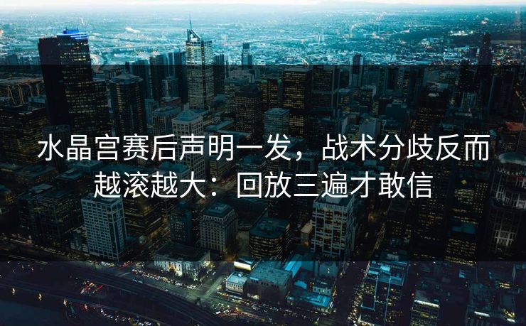 水晶宫赛后声明一发，战术分歧反而越滚越大：回放三遍才敢信