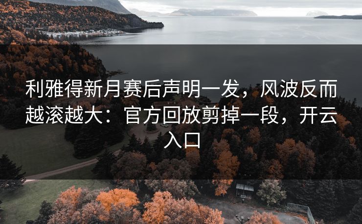 利雅得新月赛后声明一发，风波反而越滚越大：官方回放剪掉一段，开云入口
