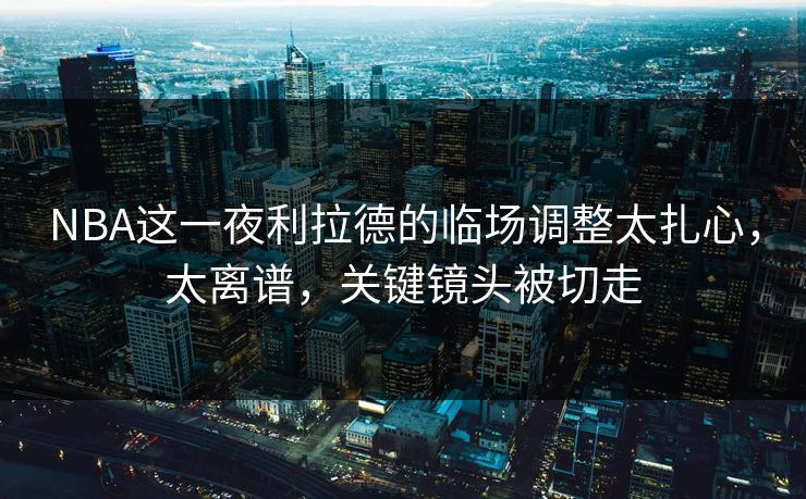 NBA这一夜利拉德的临场调整太扎心，太离谱，关键镜头被切走