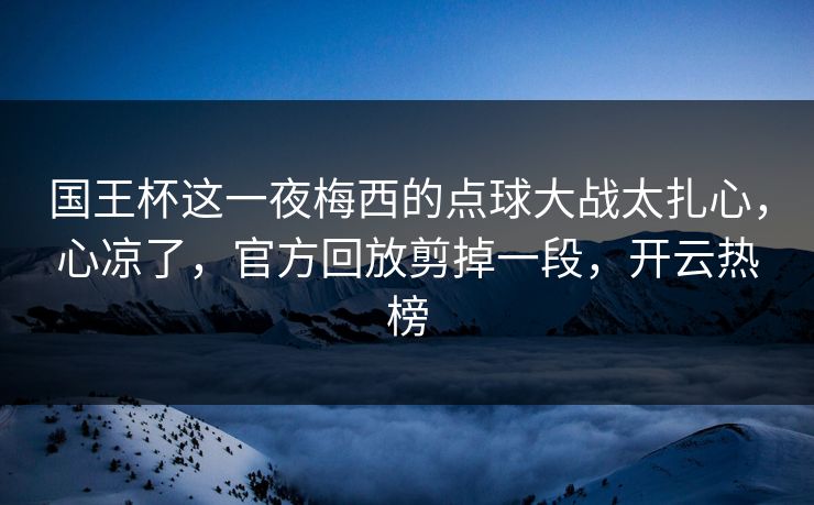 国王杯这一夜梅西的点球大战太扎心，心凉了，官方回放剪掉一段，开云热榜