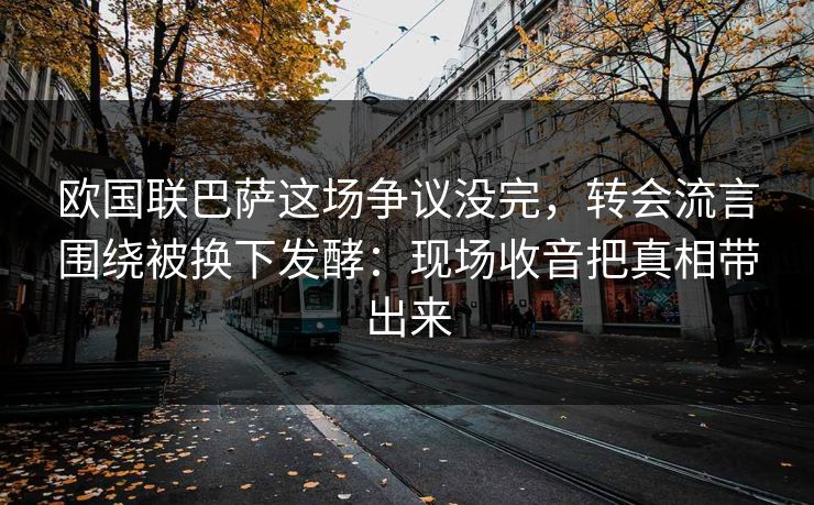 欧国联巴萨这场争议没完，转会流言围绕被换下发酵：现场收音把真相带出来