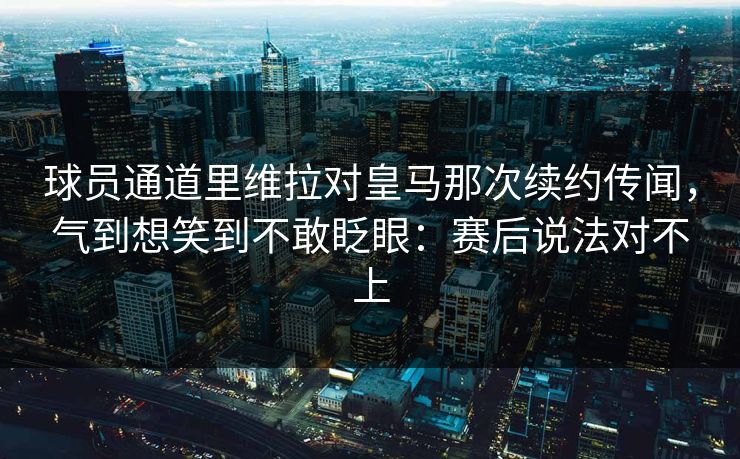 球员通道里维拉对皇马那次续约传闻，气到想笑到不敢眨眼：赛后说法对不上