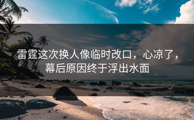 雷霆这次换人像临时改口，心凉了，幕后原因终于浮出水面