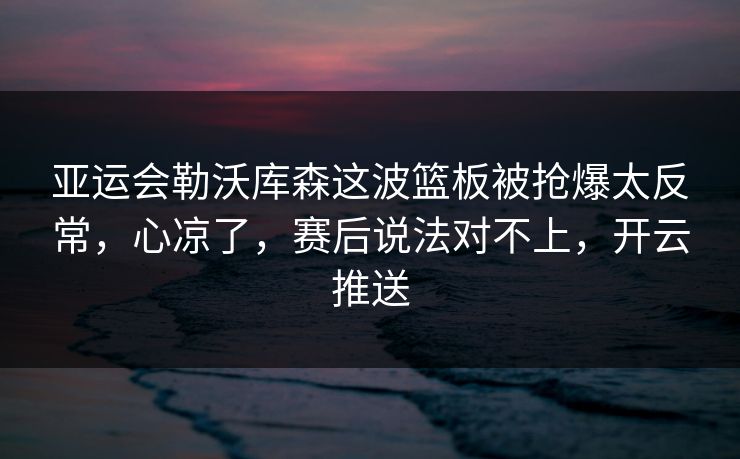 亚运会勒沃库森这波篮板被抢爆太反常，心凉了，赛后说法对不上，开云推送
