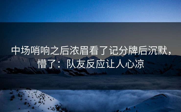 中场哨响之后浓眉看了记分牌后沉默，懵了：队友反应让人心凉