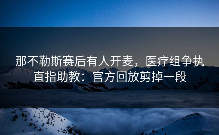 那不勒斯赛后有人开麦，医疗组争执直指助教：官方回放剪掉一段