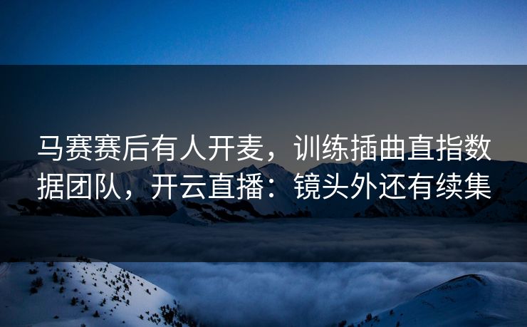 马赛赛后有人开麦，训练插曲直指数据团队，开云直播：镜头外还有续集