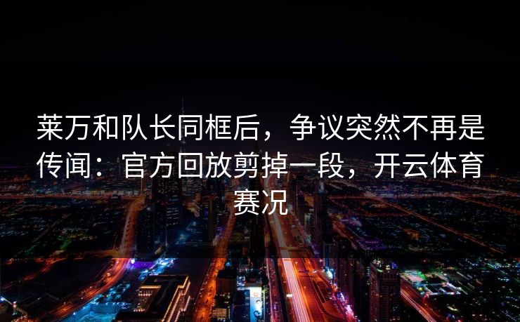 莱万和队长同框后，争议突然不再是传闻：官方回放剪掉一段，开云体育赛况