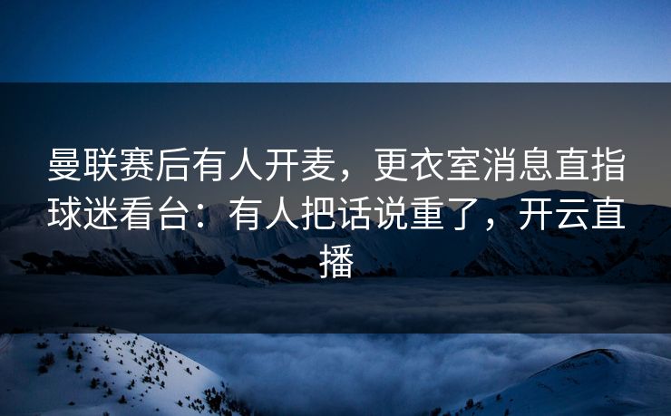曼联赛后有人开麦，更衣室消息直指球迷看台：有人把话说重了，开云直播