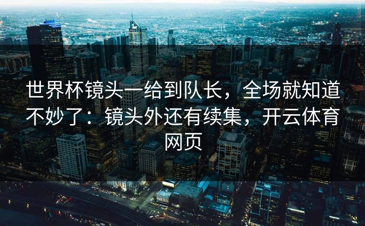 世界杯镜头一给到队长，全场就知道不妙了：镜头外还有续集，开云体育网页