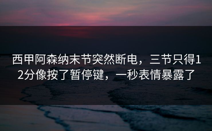 西甲阿森纳末节突然断电，三节只得12分像按了暂停键，一秒表情暴露了