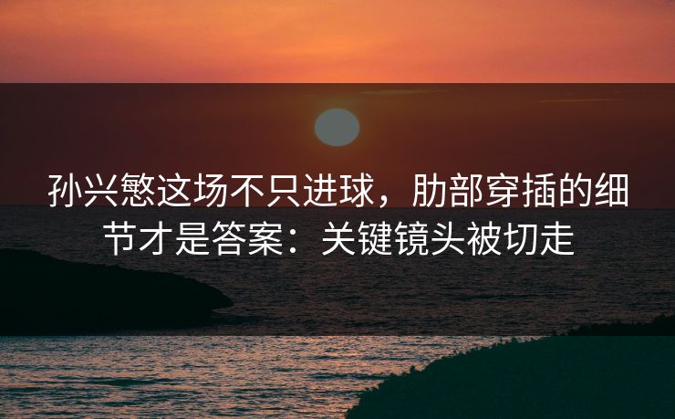 孙兴慜这场不只进球，肋部穿插的细节才是答案：关键镜头被切走