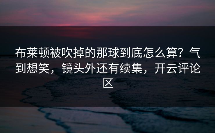 布莱顿被吹掉的那球到底怎么算？气到想笑，镜头外还有续集，开云评论区