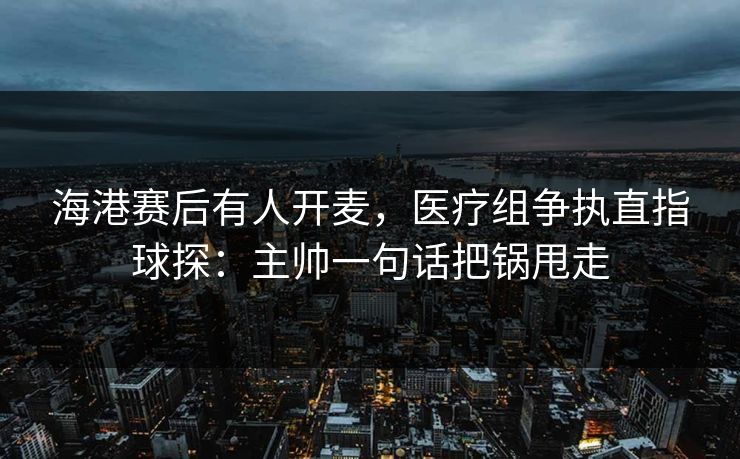 海港赛后有人开麦，医疗组争执直指球探：主帅一句话把锅甩走