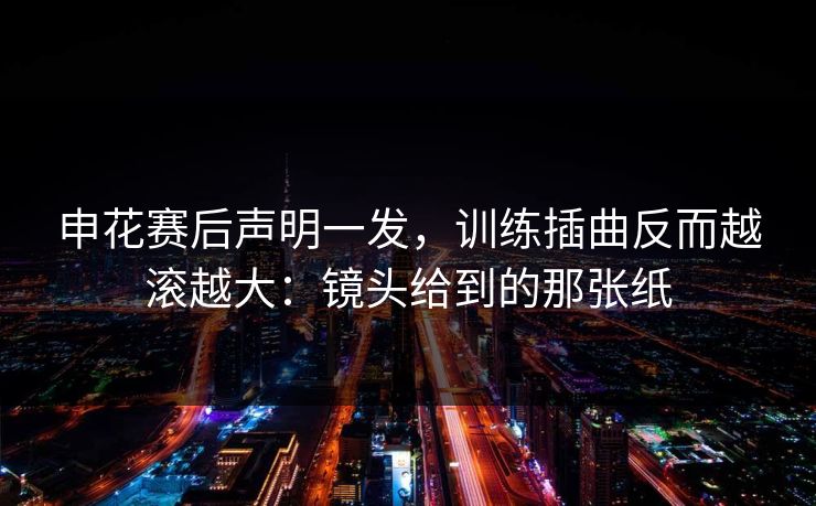 申花赛后声明一发，训练插曲反而越滚越大：镜头给到的那张纸
