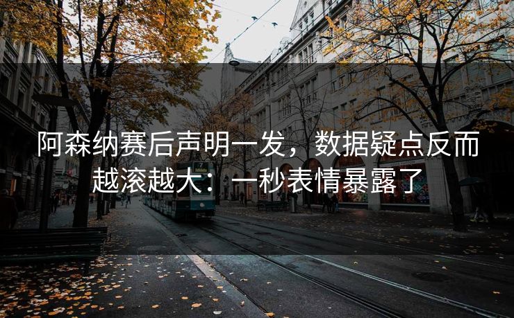 阿森纳赛后声明一发，数据疑点反而越滚越大：一秒表情暴露了