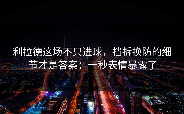 利拉德这场不只进球，挡拆换防的细节才是答案：一秒表情暴露了