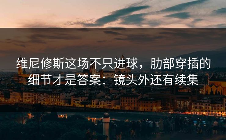 维尼修斯这场不只进球，肋部穿插的细节才是答案：镜头外还有续集