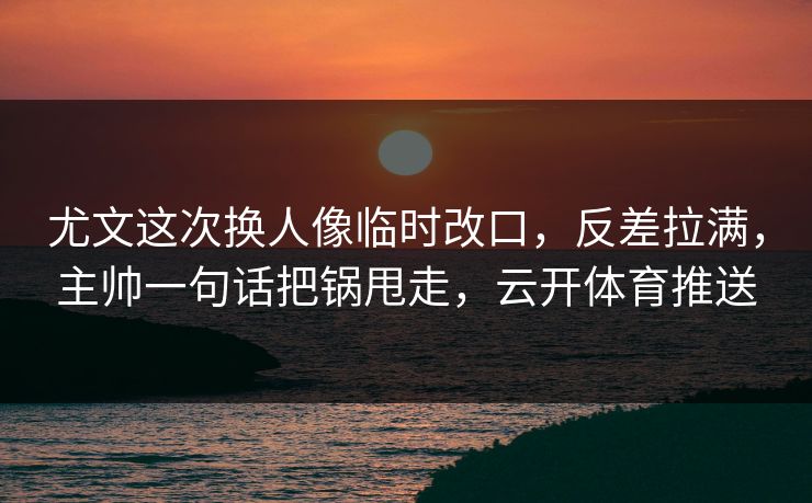尤文这次换人像临时改口，反差拉满，主帅一句话把锅甩走，云开体育推送