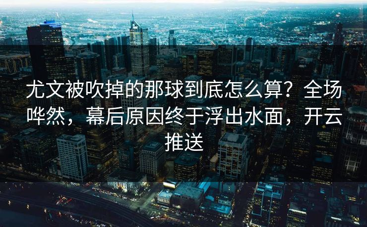 尤文被吹掉的那球到底怎么算？全场哗然，幕后原因终于浮出水面，开云推送