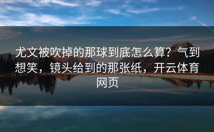 尤文被吹掉的那球到底怎么算？气到想笑，镜头给到的那张纸，开云体育网页