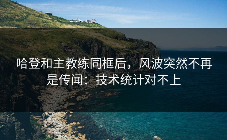 哈登和主教练同框后，风波突然不再是传闻：技术统计对不上