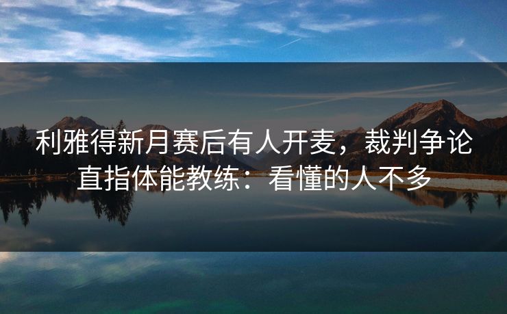 利雅得新月赛后有人开麦，裁判争论直指体能教练：看懂的人不多