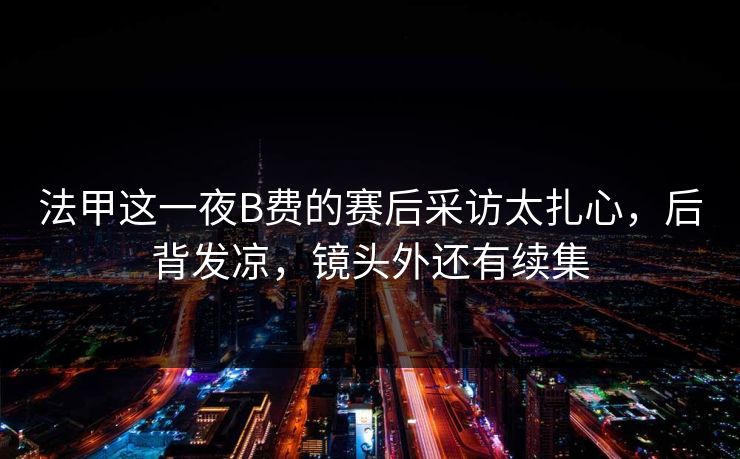 法甲这一夜B费的赛后采访太扎心，后背发凉，镜头外还有续集