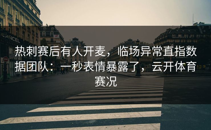 热刺赛后有人开麦，临场异常直指数据团队：一秒表情暴露了，云开体育赛况