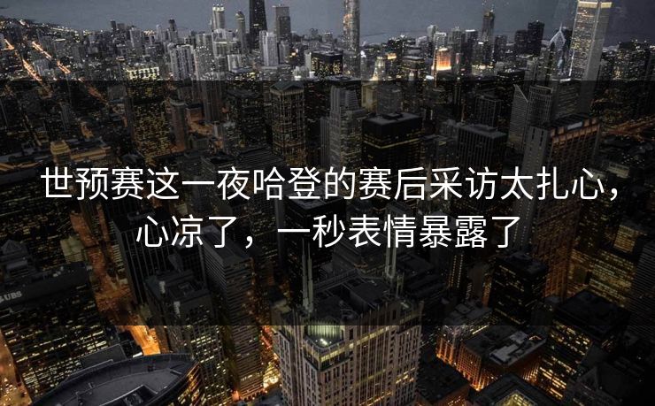 世预赛这一夜哈登的赛后采访太扎心，心凉了，一秒表情暴露了