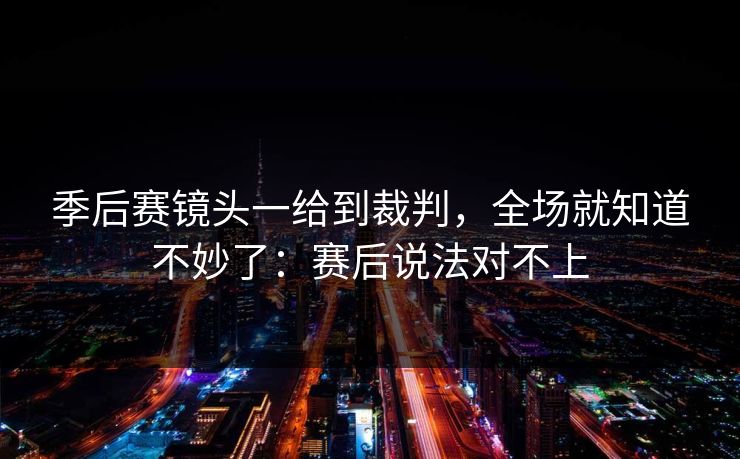 季后赛镜头一给到裁判，全场就知道不妙了：赛后说法对不上