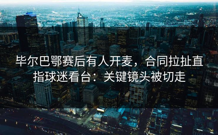 毕尔巴鄂赛后有人开麦，合同拉扯直指球迷看台：关键镜头被切走