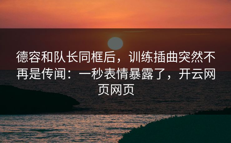 德容和队长同框后，训练插曲突然不再是传闻：一秒表情暴露了，开云网页网页