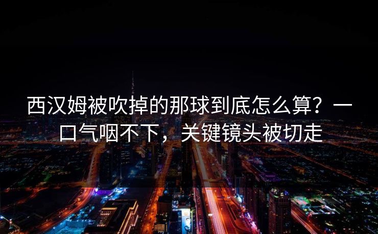 西汉姆被吹掉的那球到底怎么算？一口气咽不下，关键镜头被切走