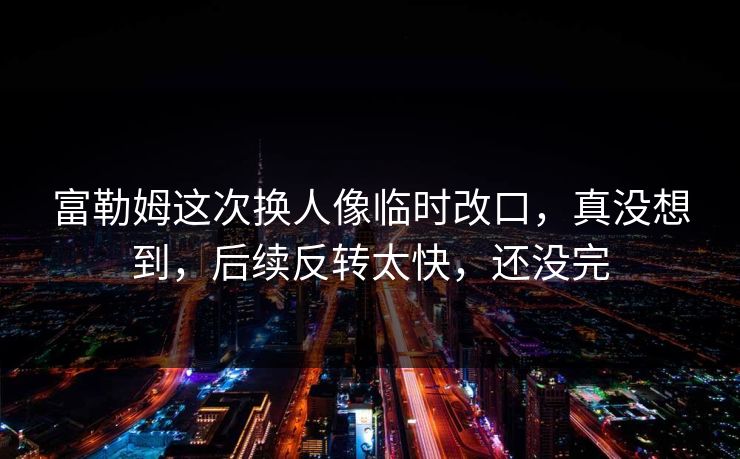 富勒姆这次换人像临时改口，真没想到，后续反转太快，还没完