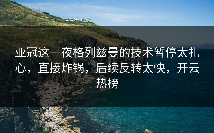 亚冠这一夜格列兹曼的技术暂停太扎心，直接炸锅，后续反转太快，开云热榜