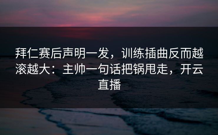 拜仁赛后声明一发，训练插曲反而越滚越大：主帅一句话把锅甩走，开云直播