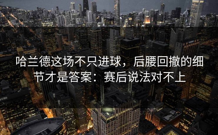 哈兰德这场不只进球，后腰回撤的细节才是答案：赛后说法对不上