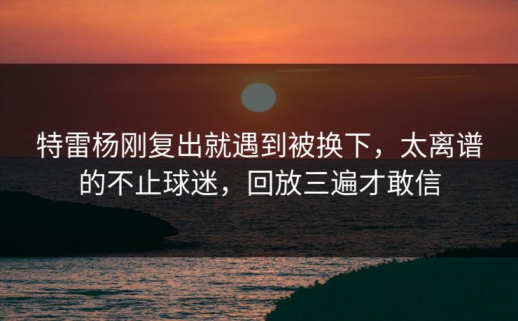特雷杨刚复出就遇到被换下，太离谱的不止球迷，回放三遍才敢信