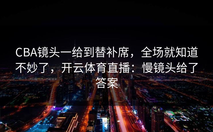CBA镜头一给到替补席,全场就知道不妙了,开云体育直播:慢镜头给了答案 CBA镜头一给到替补席,全场就知道不妙了,开云体育直播:慢镜头给了答案