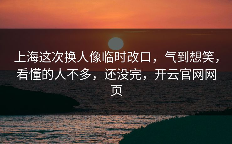 上海这次换人像临时改口，气到想笑，看懂的人不多，还没完，开云官网网页